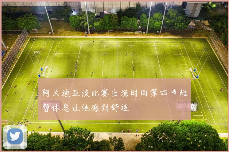 阿夫迪亚谈比赛出场时间第四节短暂休息让他感到舒适