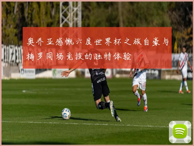 奥乔亚感慨六度世界杯之旅自豪与梅罗同场竞技的独特体验