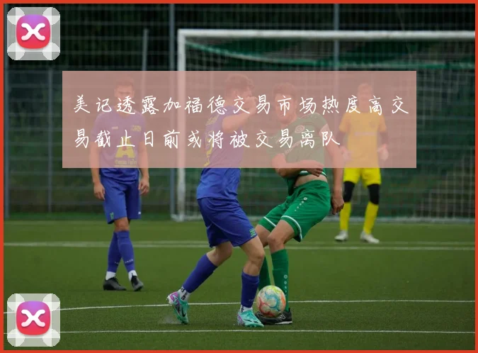美记透露加福德交易市场热度高交易截止日前或将被交易离队