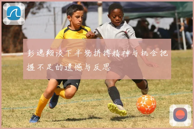 彭逸翔谈下半场拼搏精神与机会把握不足的遗憾与反思