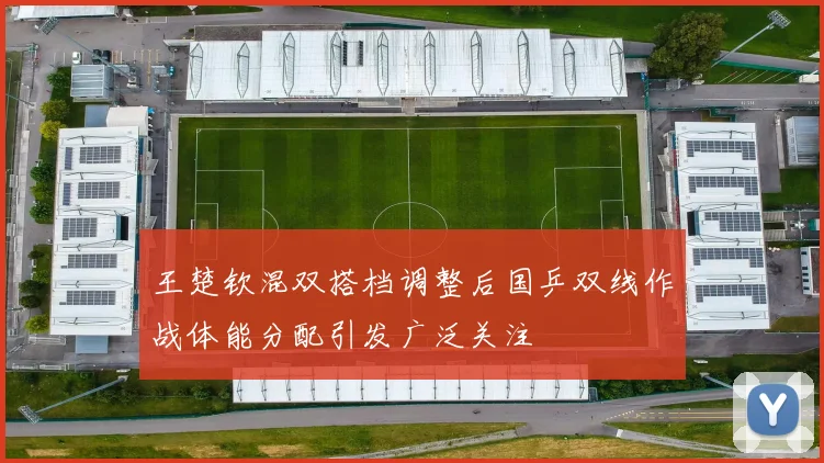 王楚钦混双搭档调整后国乒双线作战体能分配引发广泛关注