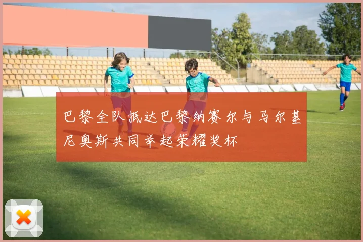 巴黎全队抵达巴黎纳赛尔与马尔基尼奥斯共同举起荣耀奖杯