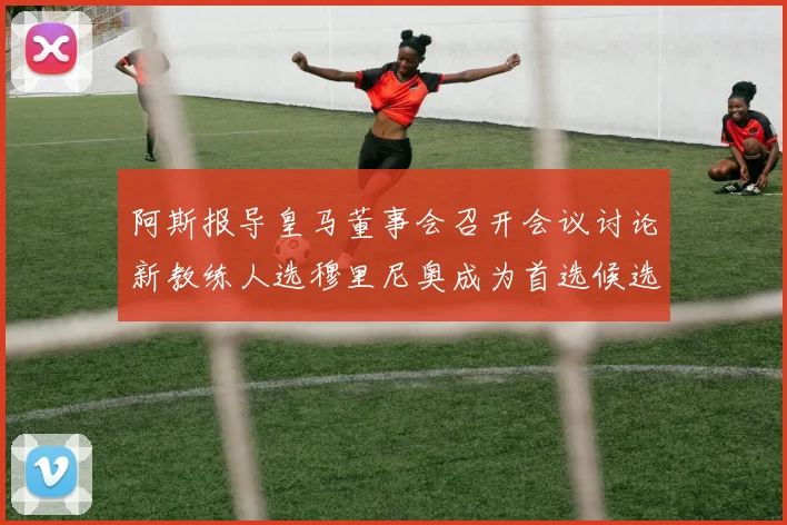 阿斯报导皇马董事会召开会议讨论新教练人选穆里尼奥成为首选候选人