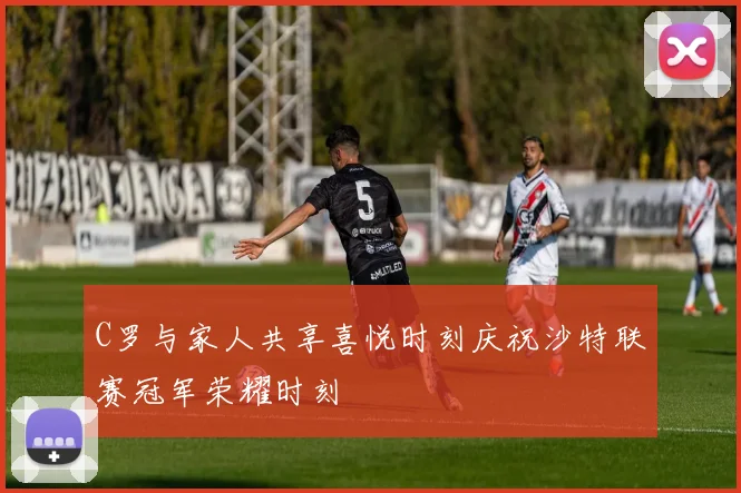 C罗与家人共享喜悦时刻庆祝沙特联赛冠军荣耀时刻