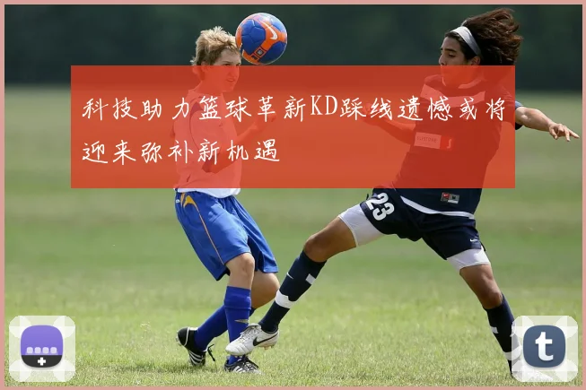 科技助力篮球革新KD踩线遗憾或将迎来弥补新机遇