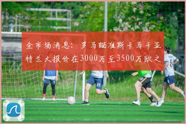 全市场消息：罗马瞄准斯卡马卡亚特兰大报价在3000万至3500万欧之间