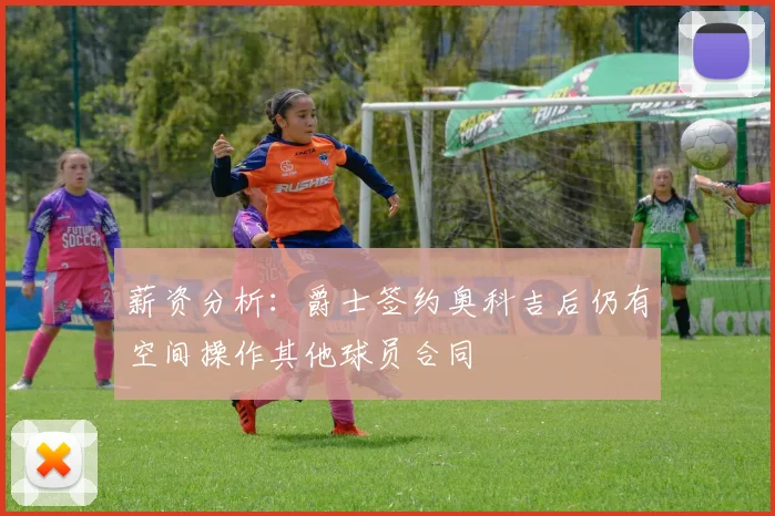 薪资分析：爵士签约奥科吉后仍有空间操作其他球员合同