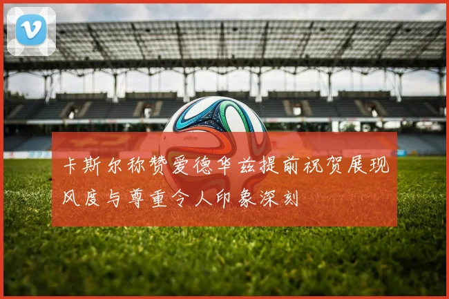 卡斯尔称赞爱德华兹提前祝贺展现风度与尊重令人印象深刻