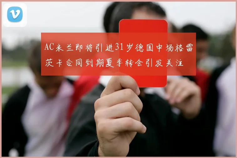 AC米兰即将引进31岁德国中场格雷茨卡合同到期夏季转会引发关注