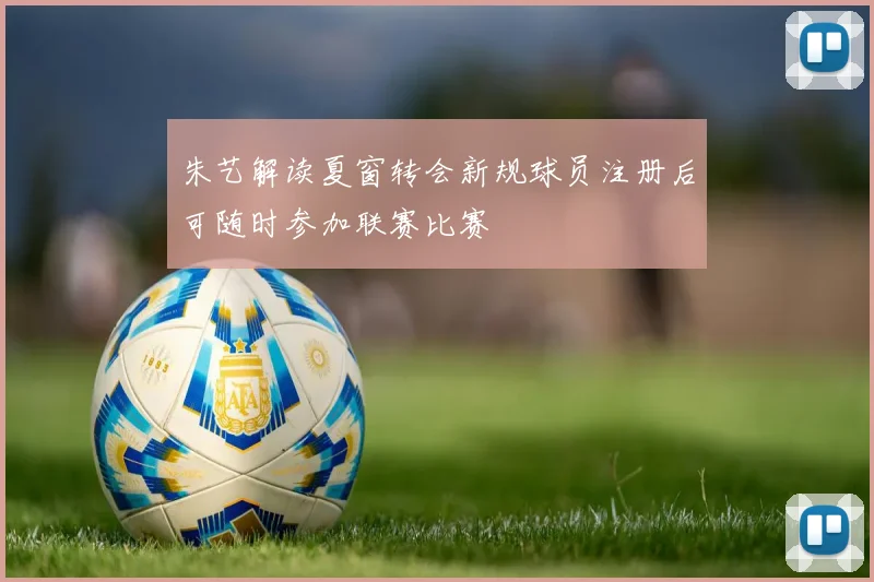 朱艺解读夏窗转会新规球员注册后可随时参加联赛比赛