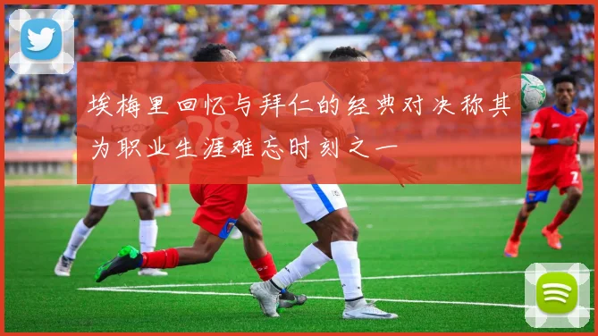 埃梅里回忆与拜仁的经典对决称其为职业生涯难忘时刻之一