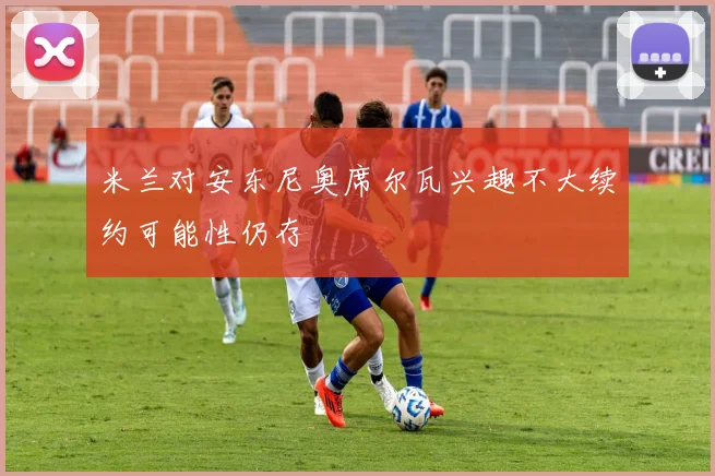 米兰对安东尼奥席尔瓦兴趣不大续约可能性仍存