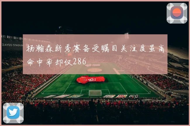 杨瀚森新秀赛备受瞩目关注度虽高命中率却仅286