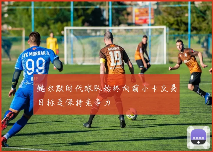 鲍尔默时代球队始终向前小卡交易目标是保持竞争力