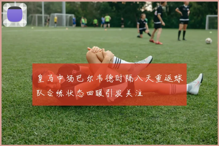 皇马中场巴尔韦德时隔八天重返球队合练状态回暖引发关注
