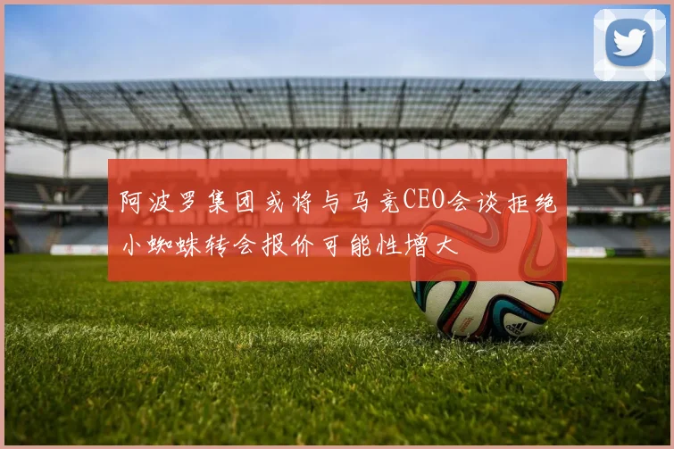 阿波罗集团或将与马竞CEO会谈拒绝小蜘蛛转会报价可能性增大