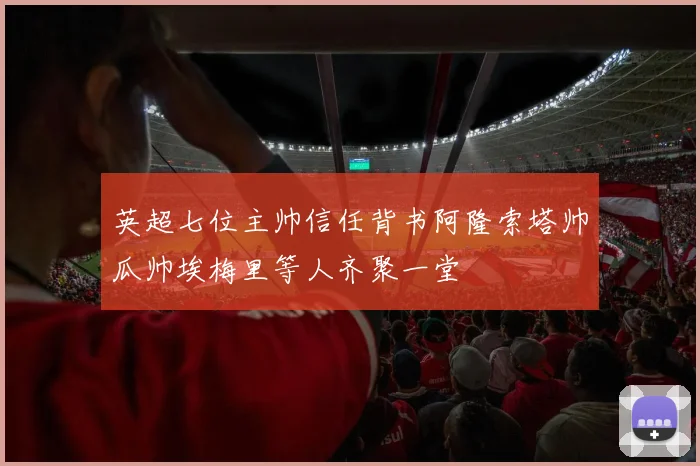 英超七位主帅信任背书阿隆索塔帅瓜帅埃梅里等人齐聚一堂