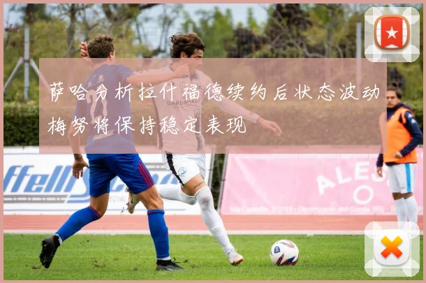 萨哈分析拉什福德续约后状态波动梅努将保持稳定表现