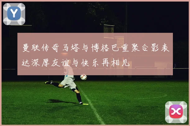 曼联传奇马塔与博格巴重聚合影表达深厚友谊与快乐再相见