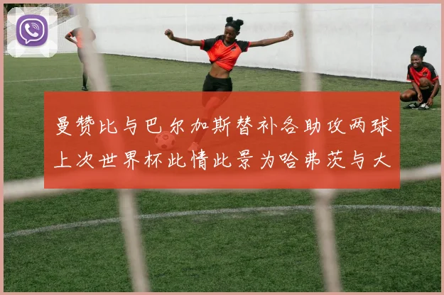 曼赞比与巴尔加斯替补各助攻两球上次世界杯此情此景为哈弗茨与大菲尔