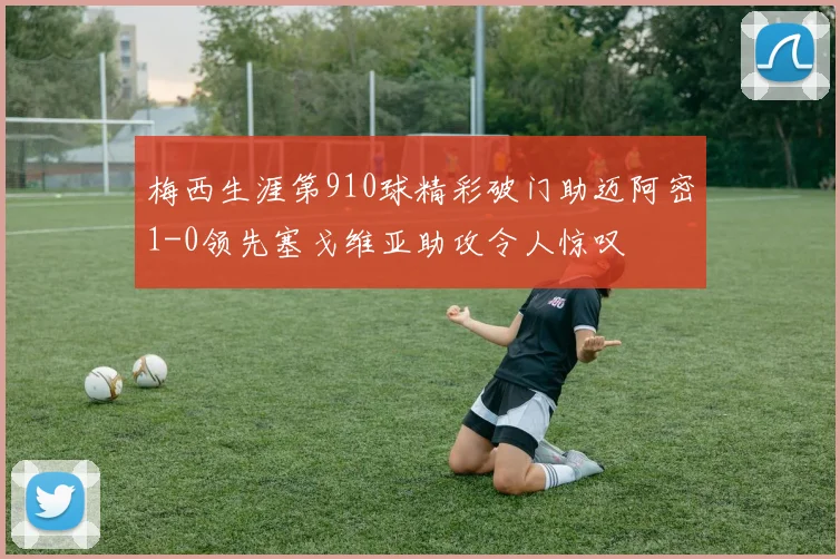 梅西生涯第910球精彩破门助迈阿密1-0领先塞戈维亚助攻令人惊叹