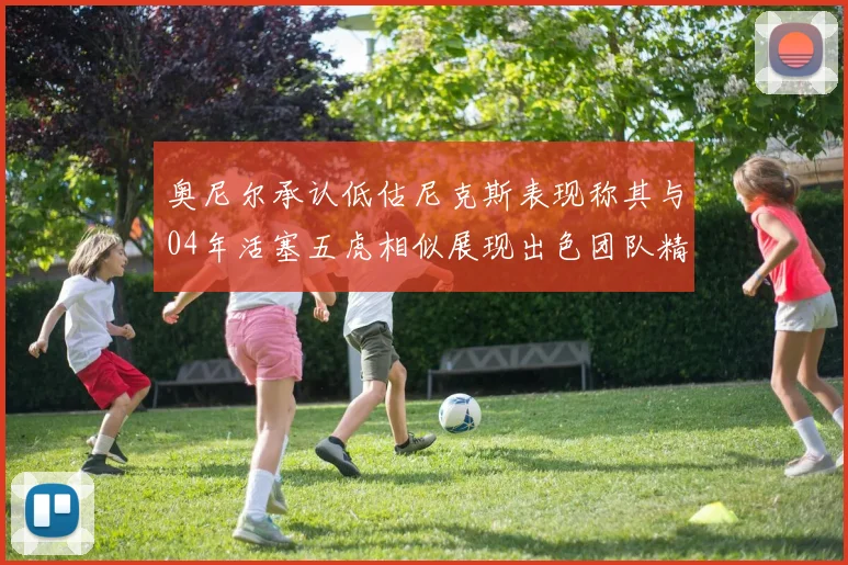 奥尼尔承认低估尼克斯表现称其与04年活塞五虎相似展现出色团队精神
