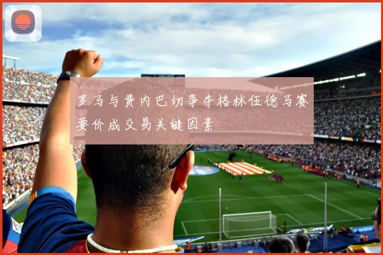 罗马与费内巴切争夺格林伍德马赛要价成交易关键因素