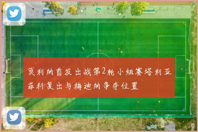莫利纳首发出战第2轮小组赛塔利亚菲科复出与梅迪纳争夺位置