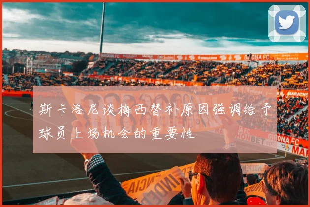 斯卡洛尼谈梅西替补原因强调给予球员上场机会的重要性