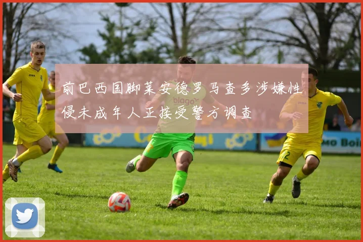前巴西国脚莱安德罗马查多涉嫌性侵未成年人正接受警方调查