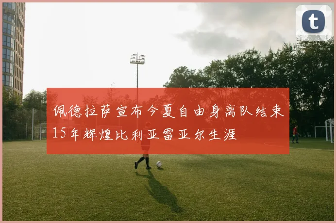 佩德拉萨宣布今夏自由身离队结束15年辉煌比利亚雷亚尔生涯