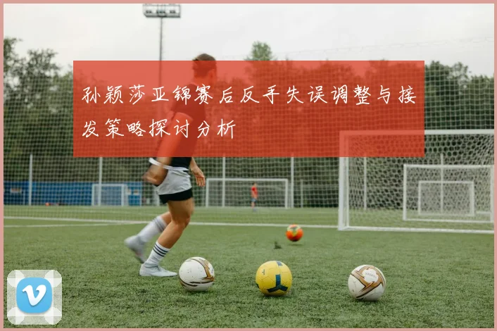 孙颖莎亚锦赛后反手失误调整与接发策略探讨分析