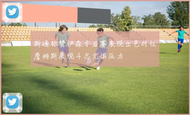 斯通称赞伊森季后赛表现出色对位詹姆斯展现斗志无惧压力
