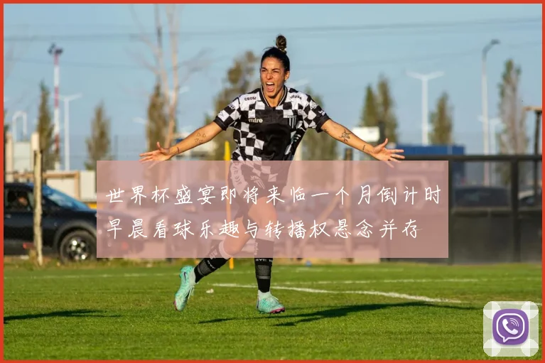 世界杯盛宴即将来临一个月倒计时早晨看球乐趣与转播权悬念并存